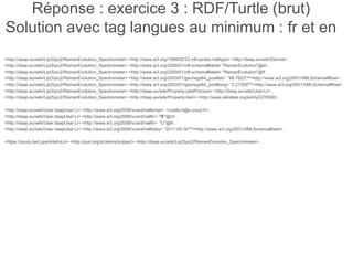 Réponse : exercice 3 : RDF/Turtle (brut)
Solution avec tag langues au minimum : fr et en
<http://daap.eu/wiki/Lip(Sys)2/RamanEvolution_Spectrometer> <http://www.w3.org/1999/02/22-rdf-syntax-ns#type> <http://daap.eu/wiki/Device> .
<http://daap.eu/wiki/Lip(Sys)2/RamanEvolution_Spectrometer> <http://www.w3.org/2000/01/rdf-schema#label> "RamanEvolution"@en .
<http://daap.eu/wiki/Lip(Sys)2/RamanEvolution_Spectrometer> <http://www.w3.org/2000/01/rdf-schema#label> "RamanEvolution"@fr .
<http://daap.eu/wiki/Lip(Sys)2/RamanEvolution_Spectrometer> <http://www.w3.org/2003/01/geo/wgs84_pos#lat> "48.7623"^^<http://www.w3.org/2001/XMLSchema#float> .
<http://daap.eu/wiki/Lip(Sys)2/RamanEvolution_Spectrometer> <http://www.w3.org/2003/01/geo/wgs84_pos#long> "2.27359"^^<http://www.w3.org/2001/XMLSchema#float> .
<http://daap.eu/wiki/Lip(Sys)2/RamanEvolution_Spectrometer> <http://daap.eu/wiki/Property:pilotProcess> <http://daap.eu/wiki/User:Li> .
<http://daap.eu/wiki/Lip(Sys)2/RamanEvolution_Spectrometer> <http://daap.eu/wiki/Property:item> <http://www.wikidata.org/entity/Q70906> .
<http://daap.eu/wiki/User:daapUser:Li> <http://www.w3.org/2006/vcard/ns#email> <mailto:li@u-psud.fr> .
<http://daap.eu/wiki/User:daapUser:Li> <http://www.w3.org/2006/vcard/ns#fn> "李"@zh .
<http://daap.eu/wiki/User:daapUser:Li> <http://www.w3.org/2006/vcard/ns#fn> "Li"@fr .
<http://daap.eu/wiki/User:daapUser:Li> <http://www.w3.org/2006/vcard/ns#bday> "2011-05-30"^^<http://www.w3.org/2001/XMLSchema#date> .
<https://youtu.be/LppehHsKxL4> <http://purl.org/dc/terms/subject> <http://daap.eu/wiki/Lip(Sys)2/RamanEvolution_Spectrometer> .
 