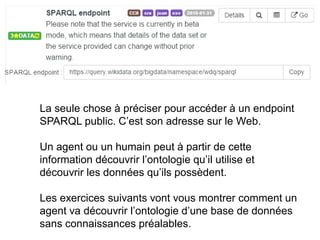 La seule chose à préciser pour accéder à un endpoint
SPARQL public. C’est son adresse sur le Web.
Un agent ou un humain peut à partir de cette
information découvrir l’ontologie qu’il utilise et
découvrir les données qu’ils possèdent.
Les exercices suivants vont vous montrer comment un
agent va découvrir l’ontologie d’une base de données
sans connaissances préalables.
 
