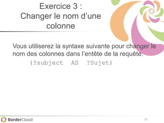 77
Exercice 3 :
Changer le nom d’une
colonne
Vous utiliserez la syntaxe suivante pour changer le
nom des colonnes dans l’entête de la requête.
(?subject AS ?Sujet)
 