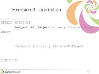 78
Exercice 3 : correction
SELECT DISTINCT
(?subject AS ?Sujet) ?property ?literalOrObject
where
{
?subject ?property ?literalOrObject .
}
LIMIT 10
 