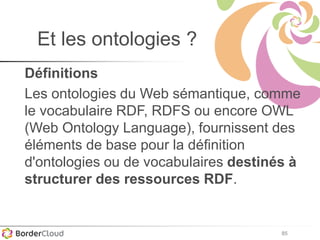 85
Et les ontologies ?
Définitions
Les ontologies du Web sémantique, comme
le vocabulaire RDF, RDFS ou encore OWL
(Web Ontology Language), fournissent des
éléments de base pour la définition
d'ontologies ou de vocabulaires destinés à
structurer des ressources RDF.
 
