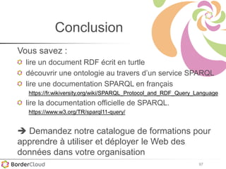 97
Conclusion
Vous savez :
lire un document RDF écrit en turtle
découvrir une ontologie au travers d’un service SPARQL
lire une documentation SPARQL en français
https://fr.wikiversity.org/wiki/SPARQL_Protocol_and_RDF_Query_Language
lire la documentation officielle de SPARQL.
https://www.w3.org/TR/sparql11-query/
 Demandez notre catalogue de formations pour
apprendre à utiliser et déployer le Web des
données dans votre organisation
 