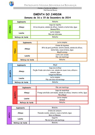 PATRONATO NOSSA SENHORA DA BONANÇA Creche e Jardim-de-Infância 
Vila Praia de Âncora 
EMENTA DO JARDIM 
Semana de 16 a 19 de Dezembro de 2014 
SEGUNDA 
Suplemento 
Bolacha 
Almoço 
Sopa de repolho 
Arroz de peixe, salada de alface, tomate e beterraba, água 
Banana/Pêra 
Lanche 
Leite simples 
Pão com tulicreme 
Reforço da tarde 
Bolacha 
TERÇA 
Suplemento 
Leite simples 
Almoço 
Creme de legumes 
Bife de perú grelhado, batata assada, salada de alface, beterraba, couve branca, água 
Maçã/Laranja 
Lanche 
Leite com cevada 
Pão com manteiga 
Reforço da tarde 
Bolacha 
QUARTA Suplemento Maçã Almoço Sopa de ervilhas Feijão-frade com atum e ovo, salada de couve roxa, alface e cenoura, água Tangerina/Banana Lanche Leite simples Pão com doce de morango Reforço da tarde Bolacha 
QUINTA Suplemento 
Pão com manteiga Almoço 
Sopa de massinhas 
Frango estufado com massa, salada de alface, tomate e milho, água 
Pêra/Maçã Lanche 
Leite simples 
Cereais Reforço da tarde 
Bolacha 
SEXTA Suplemento Bolacha Almoço Creme de cenoura Pescada cozida, cenoura, couve e batata, água Bolo-rei/Banana Lanche Iogurte Pão de leite com manteiga Reforço da tarde Bolacha 
 