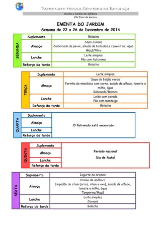 PATRONATO NOSSA SENHORA DA BONANÇA Creche e Jardim-de-Infância 
Vila Praia de Âncora 
EMENTA DO JARDIM 
Semana de 22 a 26 de Dezembro de 2014 
SEGUNDA 
Suplemento 
Bolacha 
Almoço 
Sopa Juliana 
Caldeirada de peixe, salada de brócolos e couve-flor, água 
Maçã/Pêra 
Lanche 
Leite simples 
Pão com tulicreme 
Reforço da tarde 
Bolacha 
TERÇA 
Suplemento 
Leite simples 
Almoço 
Sopa de feijão verde 
Farinha de mandioca com carne, salada de alface, tomate e milho, água 
Rabanada/Banana 
Lanche 
Leite com cevada 
Pão com manteiga 
Reforço da tarde 
Bolacha 
QUARTA Suplemento O Patronato está encerrado Almoço Lanche Reforço da tarde 
QUINTA Suplemento 
Feriado nacional 
Dia de Natal Almoço Lanche Reforço da tarde 
SEXTA Suplemento Iogurte de aromas Almoço Creme de abóbora Empadão de atum (arroz, atum e ovo), salada de alface, tomate e milho, água Tangerina/Maçã Lanche Leite simples Cereais Reforço da tarde Bolacha 
 