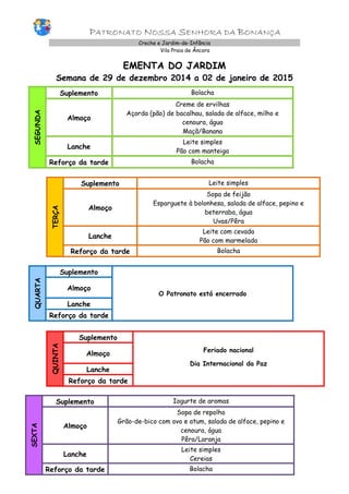 PATRONATO NOSSA SENHORA DA BONANÇA Creche e Jardim-de-Infância 
Vila Praia de Âncora 
EMENTA DO JARDIM 
Semana de 29 de dezembro 2014 a 02 de janeiro de 2015 
SEGUNDA 
Suplemento 
Bolacha 
Almoço 
Creme de ervilhas 
Açorda (pão) de bacalhau, salada de alface, milho e cenoura, água 
Maçã/Banana 
Lanche 
Leite simples 
Pão com manteiga 
Reforço da tarde 
Bolacha 
TERÇA 
Suplemento 
Leite simples 
Almoço 
Sopa de feijão 
Esparguete à bolonhesa, salada de alface, pepino e beterraba, água 
Uvas/Pêra 
Lanche 
Leite com cevada 
Pão com marmelada 
Reforço da tarde 
Bolacha 
QUARTA Suplemento O Patronato está encerrado Almoço Lanche Reforço da tarde 
QUINTA Suplemento 
Feriado nacional 
Dia Internacional da Paz Almoço Lanche Reforço da tarde 
SEXTA Suplemento Iogurte de aromas Almoço Sopa de repolho Grão-de-bico com ovo e atum, salada de alface, pepino e cenoura, água Pêra/Laranja Lanche Leite simples Cereias Reforço da tarde Bolacha 
