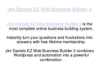 Jim Daniels EZ Web Business Builder 2


Jim Daniels EZ Web Business Builder 2 is the
 most complete online business building system.

Instantly turn your questions and frustrations into
      answers with free lifetime membership.

Jim Daniels EZ Web Business Builder 2 combines
    Wordpress and automation into a powerful
                 combination.
 