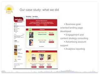 Our case study: what we did



                                 • Business goal-
                              oriented landing page
                              developed
                                  • Engagement and
                              content strategy consulting
                                  • Advertising account
                              support
                                 • Analytics reporting
 