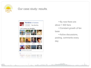 Our case study: results



                                • By now there are
                          about 1 500 fans
                             • Constant growth of fan
                          base
                             • Active discussions,
                          posting, comments every
                          day
 