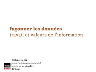 façonner les données
travail et valeurs de l'information
Jérôme Denis
jerome.denis@telecom-paristech.fr
http://www.scriptopolis.fr
@jrmdns
 
