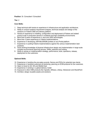 Position: Sr. Consultant / Consultant

Tier: 2

Core Skills:

1. Deep technical with hands-on experience in infrastructure and application architecture.
2. Ability to conduct systems requirement analysis, technical analysis and design of the
   solutions on Fatwire CMS and delivery platform.
3. Hands-on experience in installing, configuration and deployment of Fatwire and related
   product suite in production servers in clustered and high availability environments
4. More than 8 years of experience in Java and J2EE technologies.
5. More than 3 years experience in Fatwire implementations.
6. Experience in developing JSR168/JSR286 portlets on any Portal platform.
7. Experience in auditing Fatwire implementations against the various implementation best
   practices.
8. Good working knowledge of physical infrastructure design and implementation in large scale
   complex environments spanning servers, SANs, switches and hosting.
9. Ability to advise on implementation strategy, performance, tools, operations, release,
   deployment to the customers


Optional Skills:

10. Experience in handling the pre-sales pursuits, Demos and POCs for potential new clients
11. Experience in handling customers & mentoring, planning on ECM products for the customers
12. Open to travel to US, UK and Middle East
13. Experience in working in a global delivery model
14. Exposure to other CMS products like Vignette, Alfresco, Liferay, Interwoven and SharePoint
15. Architect, design reusable assets and solutions
 