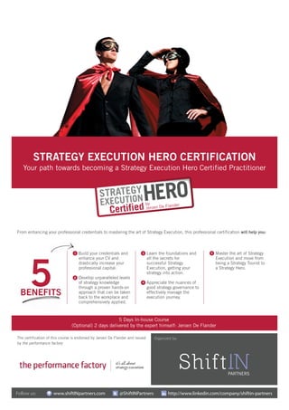 Follow us: www.shiftINpartners.com @ShiftINPartners http://www.linkedin.com/company/shiftin-partners
Organized by:
STRATEGY EXECUTION HERO CERTIFICATION
Your path towards becoming a Strategy Execution Hero Certified Practitioner
5 Days In-house Course
(Optional) 2 days delivered by the expert himself: Jeroen De Flander
From enhancing your professional credentials to mastering the art of Strategy Execution, this professional certification will help you:
Build your credentials and
enhance your CV and
drastically increase your
professional capital.
Develop unparalleled levels
of strategy knowledge
through a proven hands-on
approach that can be taken
back to the workplace and
comprehensively applied.
Master the art of Strategy
Execution and move from
being a Strategy Tourist to
a Strategy Hero.
1
4
5
2
3 Learn the foundations and
all the secrets for
successful Strategy
Execution, getting your
strategy into action.
Appreciate the nuances of
good strategy governance to
effectively manage the
execution journey.
The certification of this course is endorsed by Jeroen De Flander and issued
by the performance factory
 