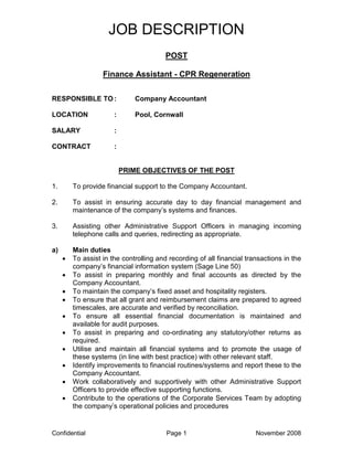 JOB DESCRIPTION
                                         POST

                   Finance Assistant - CPR Regeneration

RESPONSIBLE TO :              Company Accountant

LOCATION               :      Pool, Cornwall

SALARY                 :

CONTRACT               :


                           PRIME OBJECTIVES OF THE POST

1.       To provide financial support to the Company Accountant.

2.       To assist in ensuring accurate day to day financial management and
         maintenance of the company’s systems and finances.

3.       Assisting other Administrative Support Officers in managing incoming
         telephone calls and queries, redirecting as appropriate.

a)       Main duties
     •   To assist in the controlling and recording of all financial transactions in the
         company’s financial information system (Sage Line 50)
     •   To assist in preparing monthly and final accounts as directed by the
         Company Accountant.
     •   To maintain the company’s fixed asset and hospitality registers.
     •   To ensure that all grant and reimbursement claims are prepared to agreed
         timescales, are accurate and verified by reconciliation.
     •   To ensure all essential financial documentation is maintained and
         available for audit purposes.
     •   To assist in preparing and co-ordinating any statutory/other returns as
         required.
     •   Utilise and maintain all financial systems and to promote the usage of
         these systems (in line with best practice) with other relevant staff.
     •   Identify improvements to financial routines/systems and report these to the
         Company Accountant.
     •   Work collaboratively and supportively with other Administrative Support
         Officers to provide effective supporting functions.
     •   Contribute to the operations of the Corporate Services Team by adopting
         the company’s operational policies and procedures


Confidential                             Page 1                         November 2008
 
