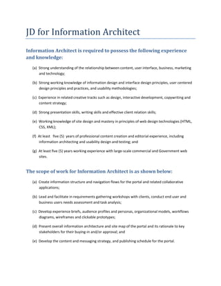 JD for Information Architect<br />Information Architect is required to possess the following experience and knowledge: <br />(a)  Strong understanding of the relationship between content, user interface, business, marketing and technology; <br />(b)  Strong working knowledge of information design and interface design principles, user centered design principles and practices, and usability methodologies; <br />(c)  Experience in related creative tracks such as design, interactive development, copywriting and content strategy; <br />(d)  Strong presentation skills, writing skills and effective client relation skills; <br />(e)  Working knowledge of site design and mastery in principles of web design technologies (HTML, CSS, XML); <br />(f)  At least   five (5)  years of professional content creation and editorial experience, including information architecting and usability design and testing; and <br />(g)  At least five (5) years working experience with large-scale commercial and Government web sites.  <br />The scope of work for Information Architect is as shown below: <br />(a)  Create information structure and navigation flows for the portal and related collaborative applications; <br />(b)  Lead and facilitate in requirements gathering workshops with clients, conduct end user and business users needs assessment and task analysis; <br />(c)  Develop experience briefs, audience profiles and personas, organizational models, workflows diagrams, wireframes and clickable prototypes; <br />(d)  Present overall information architecture and site map of the portal and its rationale to key stakeholders for their buying-in and/or approval; and <br />(e)  Develop the content and messaging strategy, and publishing schedule for the portal.   <br />