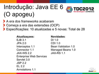Introdução: Java EE 6
(O apogeu)
A era dos frameworks acabaram
Começa a era das extensões (OCP)
Especificações: 10 atualizadas e 5 novas: Total de 28

      Atualizaçoes:             Novidades:
      EJB 3.1                   DI 1.0
      JPA 2.0                   CDI 1.0
      Interceptos 1.1           Bean Validation 1.0
      Connector 1.1             Managed Beans 1.0
      JAX-WS 2.2                JAX-RS 1.1
      Enterprise Web Services
      Servlet 3.0
      JSP 2.2
      EL 2.2
      Annotations 1.1
                                                 Globalcode – Open4education
 