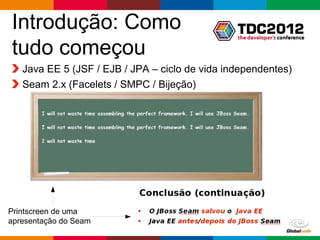Introdução: Como
tudo começou
   Java EE 5 (JSF / EJB / JPA – ciclo de vida independentes)
   Seam 2.x (Facelets / SMPC / Bijeção)




Printscreen de uma
apresentação do Seam
                                                Globalcode – Open4education
 