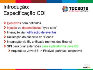 Introdução:
Especificação CDI
 O que o CDI fornece:
 Contextos bem definidos
 Injeção de dependências “type-safe”
 Interação via notificação de eventos
 Unificação do conceito de “Beans”
 Integração via EL unificada (nomes dos Beans)
 SPI para criar extensões para a plataforma Java EE
    Arquitetura Java EE -> Flexível, portável, extensível




                                               Globalcode – Open4education
 