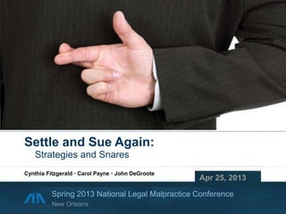 Copyright © 2013 Cynthia Fitzgerald • Carol Payne • John DeGroote
Settle and Sue Again:
Strategies and Snares
Apr 25, 2013
Spring 2013 National Legal Malpractice Conference
Cynthia Fitzgerald • Carol Payne • John DeGroote
New Orleans
 