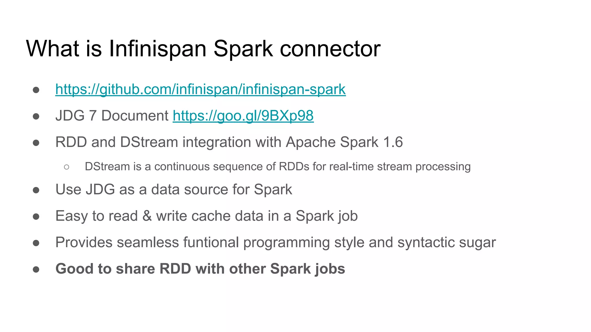 What is Infinispan Spark connector
● https://github.com/infinispan/infinispan-spark
● JDG 7 Document https://goo.gl/9BXp98
● RDD and DStream integration with Apache Spark 1.6
○ DStream is a continuous sequence of RDDs for real-time stream processing
● Use JDG as a data source for Spark
● Easy to read & write cache data in a Spark job
● Provides seamless funtional programming style and syntactic sugar
● Good to share RDD with other Spark jobs
 