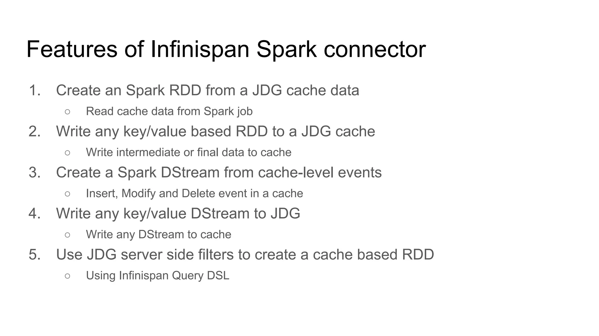 Features of Infinispan Spark connector
1. Create an Spark RDD from a JDG cache data
○ Read cache data from Spark job
2. Write any key/value based RDD to a JDG cache
○ Write intermediate or final data to cache
3. Create a Spark DStream from cache-level events
○ Insert, Modify and Delete event in a cache
4. Write any key/value DStream to JDG
○ Write any DStream to cache
5. Use JDG server side filters to create a cache based RDD
○ Using Infinispan Query DSL
 