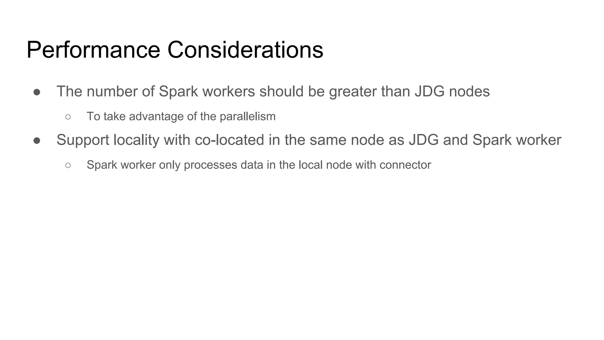 Performance Considerations
● The number of Spark workers should be greater than JDG nodes
○ To take advantage of the parallelism
● Support locality with co-located in the same node as JDG and Spark worker
○ Spark worker only processes data in the local node with connector
 