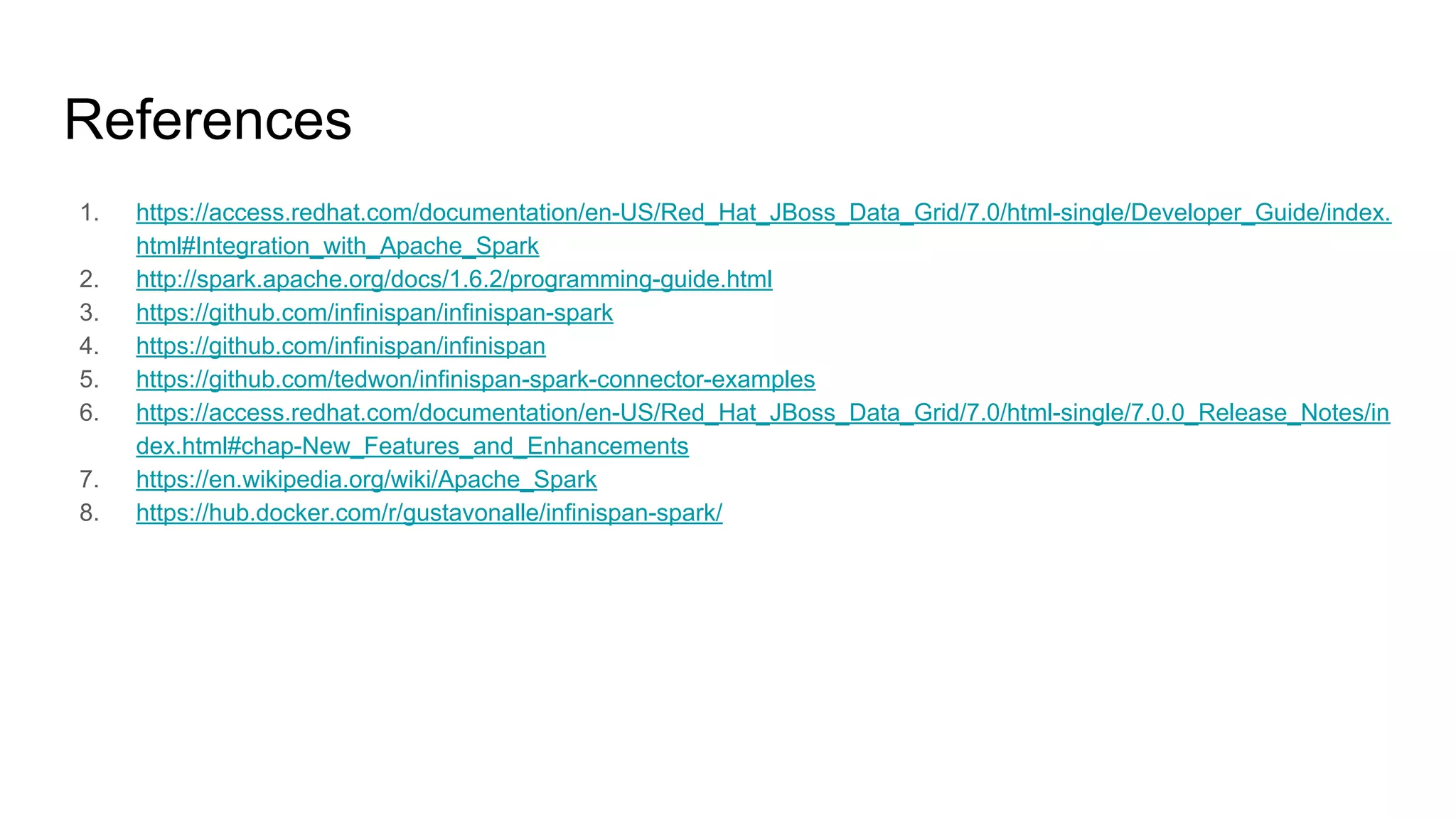References
1. https://access.redhat.com/documentation/en-US/Red_Hat_JBoss_Data_Grid/7.0/html-single/Developer_Guide/index.
html#Integration_with_Apache_Spark
2. http://spark.apache.org/docs/1.6.2/programming-guide.html
3. https://github.com/infinispan/infinispan-spark
4. https://github.com/infinispan/infinispan
5. https://github.com/tedwon/infinispan-spark-connector-examples
6. https://access.redhat.com/documentation/en-US/Red_Hat_JBoss_Data_Grid/7.0/html-single/7.0.0_Release_Notes/in
dex.html#chap-New_Features_and_Enhancements
7. https://en.wikipedia.org/wiki/Apache_Spark
8. https://hub.docker.com/r/gustavonalle/infinispan-spark/
 