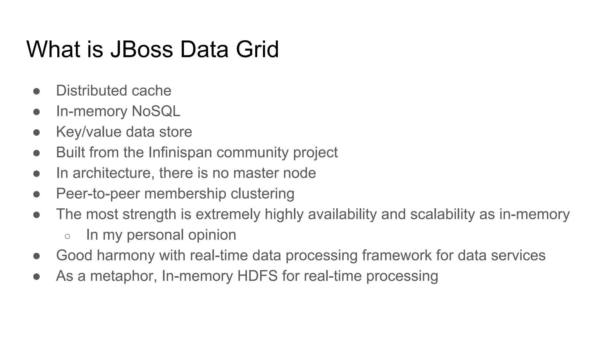 What is JBoss Data Grid
● Distributed cache
● In-memory NoSQL
● Key/value data store
● Built from the Infinispan community project
● In architecture, there is no master node
● Peer-to-peer membership clustering
● The most strength is extremely highly availability and scalability as in-memory
○ In my personal opinion
● Good harmony with real-time data processing framework for data services
● As a metaphor, In-memory HDFS for real-time processing
 