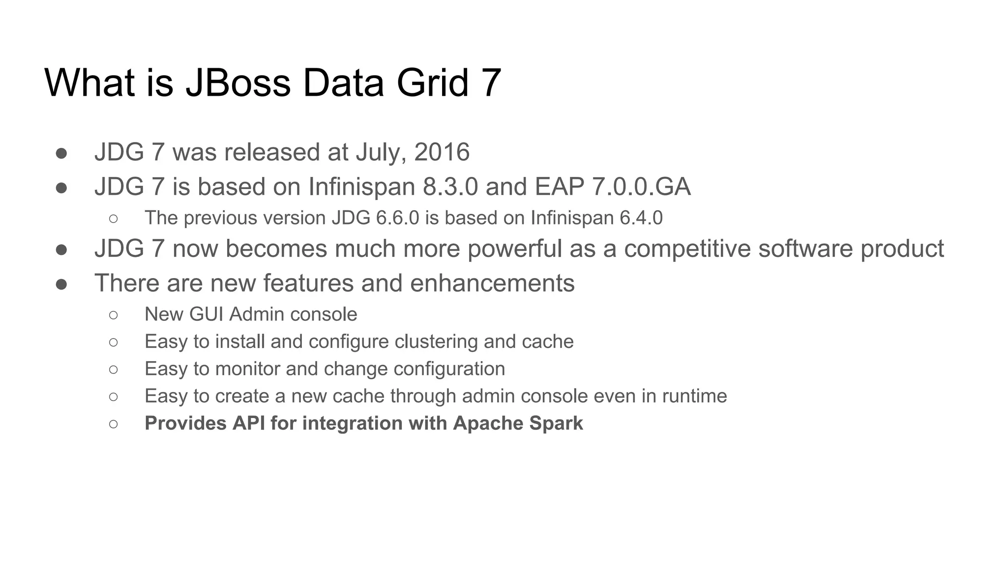 What is JBoss Data Grid 7
● JDG 7 was released at July, 2016
● JDG 7 is based on Infinispan 8.3.0 and EAP 7.0.0.GA
○ The previous version JDG 6.6.0 is based on Infinispan 6.4.0
● JDG 7 now becomes much more powerful as a competitive software product
● There are new features and enhancements
○ New GUI Admin console
○ Easy to install and configure clustering and cache
○ Easy to monitor and change configuration
○ Easy to create a new cache through admin console even in runtime
○ Provides API for integration with Apache Spark
 