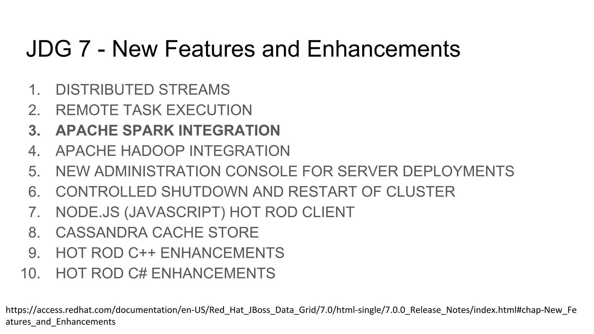 JDG 7 - New Features and Enhancements
1. DISTRIBUTED STREAMS
2. REMOTE TASK EXECUTION
3. APACHE SPARK INTEGRATION
4. APACHE HADOOP INTEGRATION
5. NEW ADMINISTRATION CONSOLE FOR SERVER DEPLOYMENTS
6. CONTROLLED SHUTDOWN AND RESTART OF CLUSTER
7. NODE.JS (JAVASCRIPT) HOT ROD CLIENT
8. CASSANDRA CACHE STORE
9. HOT ROD C++ ENHANCEMENTS
10. HOT ROD C# ENHANCEMENTS
 