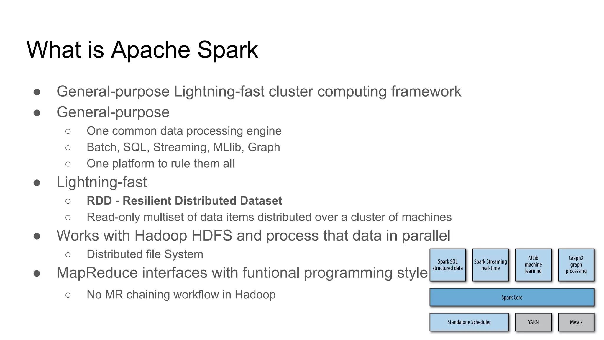 ● General-purpose Lightning-fast cluster computing framework
● General-purpose
○ One common data processing engine
○ Batch, SQL, Streaming, MLlib, Graph
○ One platform to rule them all
● Lightning-fast
○ RDD - Resilient Distributed Dataset
○ Read-only multiset of data items distributed over a cluster of machines
● Works with Hadoop HDFS and process that data in parallel
○ Distributed file System
● MapReduce interfaces with funtional programming style
○ No MR chaining workflow in Hadoop
What is Apache Spark
 