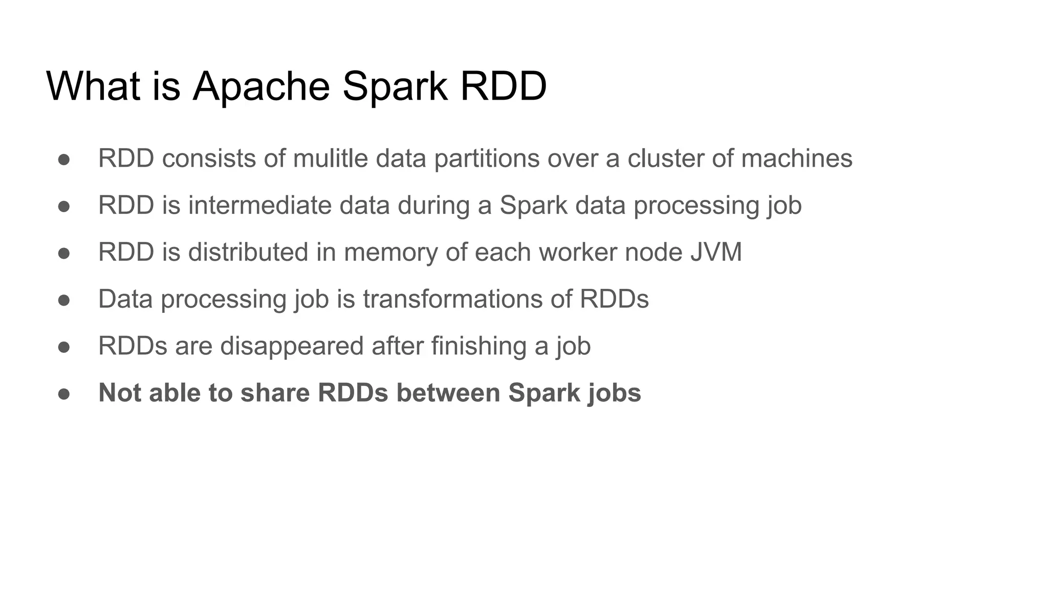 What is Apache Spark RDD
● RDD consists of mulitle data partitions over a cluster of machines
● RDD is intermediate data during a Spark data processing job
● RDD is distributed in memory of each worker node JVM
● Data processing job is transformations of RDDs
● RDDs are disappeared after finishing a job
● Not able to share RDDs between Spark jobs
 