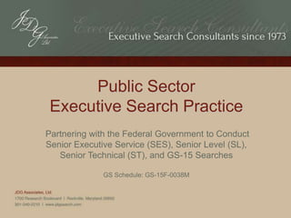 Public Sector
Executive Search Practice
Partnering with the Federal Government to Conduct
Senior Executive Service (SES), Senior Level (SL),
Senior Technical (ST), and GS-15 Searches
GS Schedule: GS-15F-0038M
 