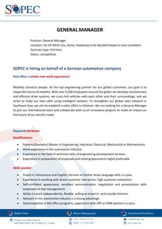 GENERAL MANAGER
Position: General Manager
Location: Ho Chi Minh city, Hanoi, Haiphong to be decided based on best candidate
Contract type: Full time
Salary: competitive
SOPEC is hiring on behalf of a German automotive company
that offers a whole new work experience!
Mobility connects people. As the top engineering partner for our global customers, our goal is to
shape the future of mobility. With over 5,500 employees around the globe, we develop revolutionary
and efficient drive systems, we cross-link vehicles with each other and their surroundings, and we
strive to make our lives safer using intelligent systems. To strengthen our global sales network in
Southeast Asia, we aim to establish a sales office in Vietnam. We are looking for a General Manager
to join our international team and collaborate with us on innovative projects to make an impact on
the future of our world's roads.
Required attributes
Qualifications:
• Diploma/Bachelor/ Master in Engineering, Industrial, Electrical, Mechanical or Mechatronics
• Work experience in the automotive industry
• Experience in the field of technical sales of engineering development services
• Experience in preparation of proposals and relating documents highly preferable
Skills needed:
• Fluent in Vietnamese and English; German or further Asian language skills is a plus
• Experience in working with direct customer interaction, high customer orientation
• Self-confident appearance, excellent communication, negotiation and presentation skills
(especially to top management)
• Ability to work independently, flexible, willing to travel in- and outside Vietnam
• Network in the automotive industry is a strong advantage
• Good expertise in MS office programs, experience with ERP or CRM systems is a plus
 