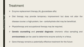 Treatment
➢ Enzyme replacement therapy (AL glucosidase alfa)
➢ Diet therapy may provide temporary improvement but does not alter the
disease course: a high-protein, low - carbohydrate diet may be beneficial.
➢ Physiotherapy and occupational therapy may be required.
➢ Genetic counselling and prenatal diagnosis: chorionic villus sampling and
amniocentesis can be used to determine enzyme activity in a fetus.
➢ Gene therapy remains a potentially effective treatment for the future
JD’sPharmacology
 