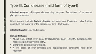 Type III, Cori disease (mild form of type-I)
Affected enzyme: Glycogen debranching enzyme. Deposition of abnormal
glycogen structure.
Other names include Forbes disease, an American Physician who further
described the features of the disorder, or limit dextrinosis.
Affected tissues: Liver and muscle.
Clinical features:
• About 15% affect liver only. Hypoglycemia, poor growth, hepatomegaly,
moderate progressive myopathy.
• Symptoms can regress with age.
• A few cases of liver cirrhosis and hepatocellular carcinoma have been
reported.
JD’sPharmacology
 