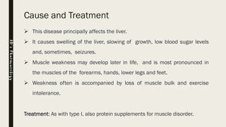 Cause and Treatment
➢ This disease principally affects the liver.
➢ It causes swelling of the liver, slowing of growth, low blood sugar levels
and, sometimes, seizures.
➢ Muscle weakness may develop later in life, and is most pronounced in
the muscles of the forearms, hands, lower legs and feet.
➢ Weakness often is accompanied by loss of muscle bulk and exercise
intolerance.
Treatment: As with type I, also protein supplements for muscle disorder.
JD’sPharmacology
 