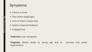 Symptoms
➢ Failure to thrive
➢ Poor infant weight gain
➢ Lack of infant muscle tone
➢ Gastro intestinal Problems
➢ Enlarged liver
Treatment: Liver transplant.
Prognosis: Mostly death by young age due to cirrhosis and portal
hypertension.
JD’sPharmacology
 
