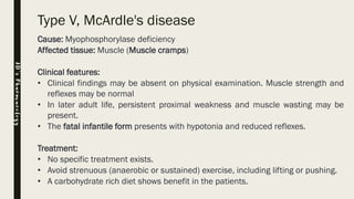 Type V, McArdle's disease
Cause: Myophosphorylase deficiency
Affected tissue: Muscle (Muscle cramps)
Clinical features:
• Clinical findings may be absent on physical examination. Muscle strength and
reflexes may be normal
• In later adult life, persistent proximal weakness and muscle wasting may be
present.
• The fatal infantile form presents with hypotonia and reduced reflexes.
Treatment:
• No specific treatment exists.
• Avoid strenuous (anaerobic or sustained) exercise, including lifting or pushing.
• A carbohydrate rich diet shows benefit in the patients.
JD’sPharmacology
 