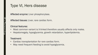 Type VI, Hers disease
Affected enzyme: Liver phosphorylase.
Affected tissues: Liver, rare cardiac form.
Clinical features:
• Most common variant is X-linked therefore usually affects only males.
• Hepatomegaly, hypoglycemia, growth retardation, hyperlipidemia.
Treatment:
• Cardiac transplantation for rare cardiac form.
• May need frequent feeding to avoid hypoglycemia.
JD’sPharmacology
 