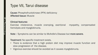 Type VII, Tarui disease
Cause: Phosphofructokinase (PFK) deficiency
Affected tissue: Muscle
Clinical features:
Exercise intolerance, muscle cramping, exertional myopathy, compensated
hemolysis and myoglobinuria.
Note : Symptoms can be similar to McArdle's Disease but more severe.
Treatment: No specific treatment exists.
• There is evidence that a high protein diet may improve muscle function and
slow progression of the disease.
• Vigorous exercise should be avoided as it causes myoglobinuria.
JD’sPharmacology
 