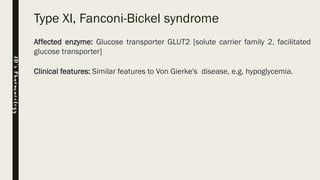 Type XI, Fanconi-Bickel syndrome
Affected enzyme: Glucose transporter GLUT2 [solute carrier family 2, facilitated
glucose transporter]
Clinical features: Similar features to Von Gierke's disease, e.g. hypoglycemia.
JD’sPharmacology
 