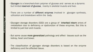 • Glycogen is a branched-chain polymer of glucose and serves as a dynamic
but limited reservoir of glucose, mainly in skeletal muscle and liver.
•There are a number of different enzymes involved in glycogen synthesis,
utilization and breakdown within the body.
•Glycogen storage disorders (GSD) are a group of inherited inborn errors of
metabolism due to deficiency or dysfunction of these enzymes. But this is
limited to just liver and muscle.
•But some cause more generalized pathology and affect tissues such as the
kidney, heart and bowel.
•The classification of glycogen storage disorders is based on the enzyme
deficiency and the affected tissue.
JD’sPharmacology
 