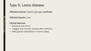 Type 0, Lewis disease
Affected enzyme: Hepatic glycogen synthase.
Affected tissues: Liver.
Clinical features:
• Seizures can occur.
• Fatigue and muscle cramps after exertion.
• Mild growth retardation in some cases.
JD’sPharmacology
 