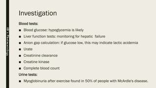 Investigation
Blood tests:
■ Blood glucose: hypoglycemia is likely
■ Liver function tests: monitoring for hepatic failure
■ Anion gap calculation: if glucose low, this may indicate lactic acidemia
■ Urate
■ Creatinine clearance
■ Creatine kinase
■ Complete blood count
Urine tests:
■ Myoglobinuria after exercise found in 50% of people with McArdle's disease.
JD’sPharmacology
 