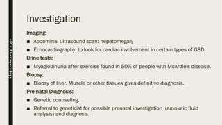 Investigation
Imaging:
■ Abdominal ultrasound scan: hepatomegaly
■ Echocardiography: to look for cardiac involvement in certain types of GSD
Urine tests:
■ Myoglobinuria after exercise found in 50% of people with McArdle's disease.
Biopsy:
■ Biopsy of liver, Muscle or other tissues gives definitive diagnosis.
Pre-natal Diagnosis:
■ Genetic counseling.
■ Referral to geneticist for possible prenatal investigation (amniotic fluid
analysis) and diagnosis.
JD’sPharmacology
 