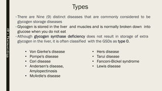 Types
•There are Nine (9) distinct diseases that are commonly considered to be
glycogen storage diseases
•Glycogen is stored in the liver and muscles and is normally broken down into
glucose when you do not eat
•Although glycogen synthase deficiency does not result in storage of extra
glycogen in the liver, it is often classified with the GSDs as type 0.
• Von Gierke's disease
• Pompe's disease
• Cori disease
• Andersen's disease,
Amylopectinosis
• McArdle's disease
• Hers disease
• Tarui disease
• Fanconi-Bickel syndrome
• Lewis disease
JD’sPharmacology
 