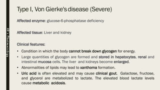 Type I, Von Gierke'sdisease (Severe)
Affected enzyme: glucose-6-phosphatase deficiency
Affected tissue: Liver and kidney
Clinical features:
• Condition in which the body cannot break down glycogen for energy.
• Large quantities of glycogen are formed and stored in hepatocytes, renal and
intestinal mucosa cells. The liver and kidneys become enlarged.
• Abnormalities of lipids may lead to xanthoma formation.
• Uric acid is often elevated and may cause clinical gout. Galactose, fructose,
and glycerol are metabolized to lactate. The elevated blood lactate levels
cause metabolic acidosis.
JD’sPharmacology
 