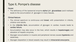 Type II, Pompe's disease
Cause:
• The deficiency of the lysosomal enzyme alpha-1,4- glucosidase (acid maltase)
leads to the accumulation of glycogen in many tissues.
Clinical feature:
• The clinical spectrum is continuous and broad, with presentation in infants,
children and adults.
• In the infantile form, accumulation of glycogen in cardiac muscle leads to
cardiac failure.
• Accumulation may also occur in the liver, which results in hepatomegaly and
elevation of hepatic enzymes.
• Glycogen accumulation in muscle and peripheral nerves causes hypotonia and
weakness.
• Glycogen deposition in blood vessels may result in intracranial aneurysms.
JD’sPharmacology
 