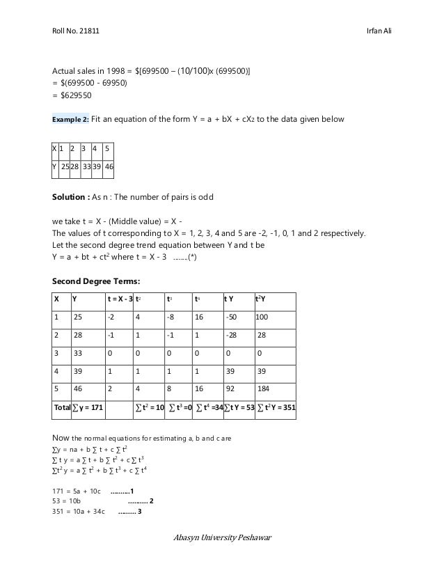 Roll No. 21811 Irfan Ali
Abasyn University Peshawar
Actual sales in 1998 = $[699500 – (10/100)x (699500)]
= $(699500 - 69950)
= $629550
Example 2: Fit an equation of the form Y = a + bX + cX2 to the data given below
X 1 2 3 4 5
Y 2528 3339 46
Solution : As n : The number of pairs is odd
we take t = X - (Middle value) = X -
The values of t corresponding to X = 1, 2, 3, 4 and 5 are -2, -1, 0, 1 and 2 respectively.
Let the second degree trend equation between Y and t be
Y = a + bt + ct2
where t = X - 3 ........(*)
Second Degree Terms:
X Y t = X - 3 t2 t3 t4 t Y t2
Y
1 25 -2 4 -8 16 -50 100
2 28 -1 1 -1 1 -28 28
3 33 0 0 0 0 0 0
4 39 1 1 1 1 39 39
5 46 2 4 8 16 92 184
Total∑ y = 171 ∑ t2
= 10 ∑ t3
=0 ∑ t4
=34∑t Y = 53 ∑ t2
Y = 351
Now the normal equations for estimating a, b and c are
∑y = na + b ∑ t + c ∑ t2
∑ t y = a ∑ t + b ∑ t2
+ c ∑ t3
∑t2
y = a ∑ t2
+ b ∑ t3
+ c ∑ t4
171 = 5a + 10c ..........1
53 = 10b .......... 2
351 = 10a + 34c ......... 3
 