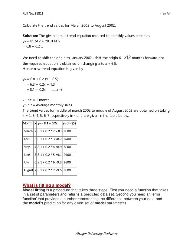 Roll No. 21811 Irfan Ali
Abasyn University Peshawar
Calculate the trend values for March 2002 to August 2002.
Solution: The given annual trend equation reduced to monthly values becomes
ye = 81.612 + 28.8144 x
= 6.8 + 0.2 x
We need to shift the origin to January 2002 , shift the origin 6 1212 months forward and
the required equation is obtained on changing x to x + 6.5.
Hence new trend equation is given by
ye = 6.8 + 0.2 (x + 6.5)
= 6.8 + 0.2x + 1.3
= 8.1 + 0.2x .......( *)
x unit = 1 month
y unit = Average monthly sales
The trend values for middle of march 2002 to middle of August 2002 are obtained on taking
x = 2, 3, 4, 5, 6, 7 respectively in * and are given in the table below.
Month x ye = 8.1 + 0.2x ye (in $$)
March 2 8.1 + 0.2 * 2 = 8.5 8500
April 3 8.1 + 0.2 * 3 =8.7 8700
May 4 8.1 + 0.2 * 4 =8.9 8900
June 5 8.1 + 0.2 * 5 =9.1 9100
July 6 8.1 + 0.2 * 6 =9.3 9300
August 7 8.1 + 0.2 * 7 =9.5 9500
What is fitting a model?
Model fitting is a procedure that takes three steps: First you need a function that takes
in a set of parameters and returns a predicted data set. Second you need an 'error
function' that provides a number representing the difference between your data and
the model's prediction for any given set of model parameters.
 