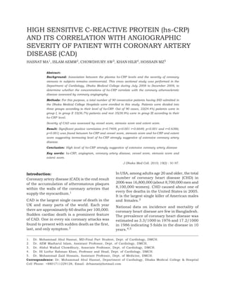 Vol. 19, No. 2, October 2010 91
Introduction:
Coronary artery disease (CAD) is the end result
of the accumulation of atheromatous plaques
within the walls of the coronary arteries that
supply the myocardium.1
CAD is the largest single cause of death in the
UK and many parts of the world. Each year
there are approximately 60 deaths per 100,000.
Sudden cardiac death is a prominent feature
of CAD. One in every six coronary attacks was
found to present with sudden death as the first,
last, and only symptom.2
In USA, among adults age 20 and older, the total
number of coronary heart disease (CHD) in
2006 was 16,800,000 (about 8,700,000 men and
8,100,000 women). CHD caused about one of
every five deaths in the United States in 2005.
It is the largest single killer of American males
and females.3
National data on incidence and mortality of
coronary heart disease are few in Bangladesh.
The prevalence of coronary heart disease was
estimated as 3.3/1000 in 1976 and 17.2/1000
in 1986 indicating 5 folds in the disease in 10
years.4,5
HIGH SENSITIVE C-REACTIVE PROTEIN (hs-CRP)
AND ITS CORRELATION WITH ANGIOGRAPHIC
SEVERITY OF PATIENT WITH CORONARY ARTERY
DISEASE (CAD)
HASNAT MA1, ISLAM AEMM2, CHOWDHURY AW3, KHAN HILR4, HOSSAIN MZ5
Abstract:
Background: Association between the plasma hs-CRP levels and the severity of coronary
stenosis in subjects remains controversial. This cross sectional study was performed in the
Department of Cardiology, Dhaka Medical College during July 2008 to December 2009, to
determine whether the concentrations of hs-CRP correlate with the coronary atherosclerotic
disease assessed by coronary angiography.
Methods: For this purpose, a total number of 90 consecutive patients having IHD admitted in
the Dhaka Medical College Hospitals were enrolled in this study. Patients were divided into
three groups according to their level of hs-CRP. Out of 90 cases, 22(24.4%) patients were in
group I, in group II 33(36.7%) patients and rest 35(38.9%) were in group III according to their
hs-CRP level.
Severity of CAD was assessed by vessel score, stenosis score and extent score.
Result: Significant positive correlation (r=0.7409; p<0.001 r=0.6648; p<0.001 and r=0.6386;
p<0.001) was found between hs-CRP and vessel score, stenosis score and hs-CRP and extent
score suggesting increasing level of hs-CRP strongly suggestive of extensive coronary artery
disease.
Conclusion: High level of hs-CRP strongly suggestive of extensive coronary artery disease
Key words: hs-CRP, angiogram, coronary artery disease, vessel score, stenosis score and
extent score.
J Dhaka Med Coll. 2010; 19(2) : 91-97.
1. Dr. Mohammad Abul Hasnat, MD-Final Part Student, Dept. of Cardiology, DMCH.
2. Dr. AEM Mazharul Islam, Assistant Professor, Dept. of Cardiology, DMCH.
3. Dr. Abdul Wadud Chowdhury, Associate Professor, Dept. of Cardiology, DMCH.
4. Dr. HI Lutfur Rahman Khan, Professor and Head, Dept. of Cardiology, DMCH.
5. Dr. Mohammad Zaid Hossain, Assistant Professor, Dept. of Medicine, DMCH.
Correspondence: Dr. Mohammad Abul Hasnat, Department of Cardiology, Dhaka Medical College & Hospital
Cell Phone: +8801711229128, Email: drhasnat@hotmail.com
 